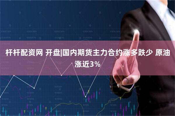杆杆配资网 开盘|国内期货主力合约涨多跌少 原油涨近3%