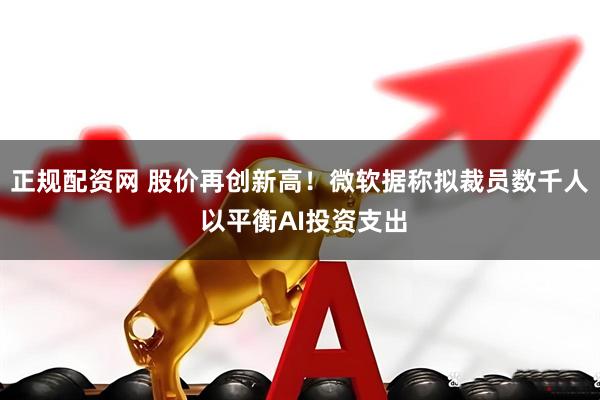 正规配资网 股价再创新高！微软据称拟裁员数千人 以平衡AI投资支出