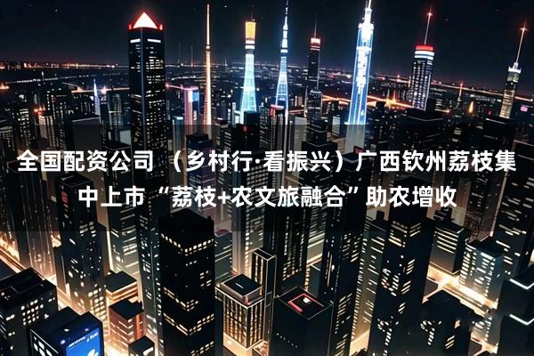 全国配资公司 （乡村行·看振兴）广西钦州荔枝集中上市 “荔枝+农文旅融合”助农增收