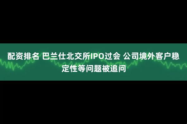 配资排名 巴兰仕北交所IPO过会 公司境外客户稳定性等问题被追问