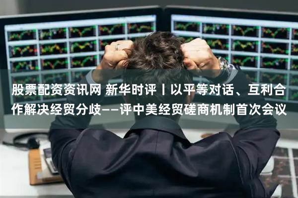 股票配资资讯网 新华时评丨以平等对话、互利合作解决经贸分歧——评中美经贸磋商机制首次会议