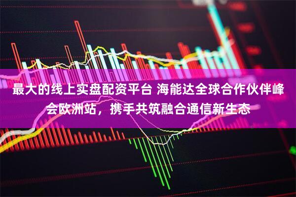 最大的线上实盘配资平台 海能达全球合作伙伴峰会欧洲站,携手共筑融合通信新生态