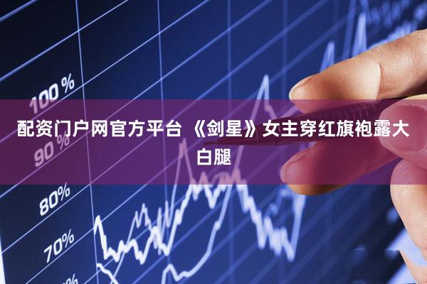 配资门户网官方平台 《剑星》女主穿红旗袍露大白腿