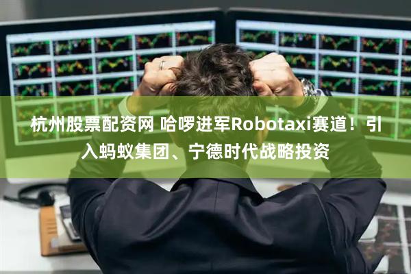 杭州股票配资网 哈啰进军Robotaxi赛道！引入蚂蚁集团、宁德时代战略投资