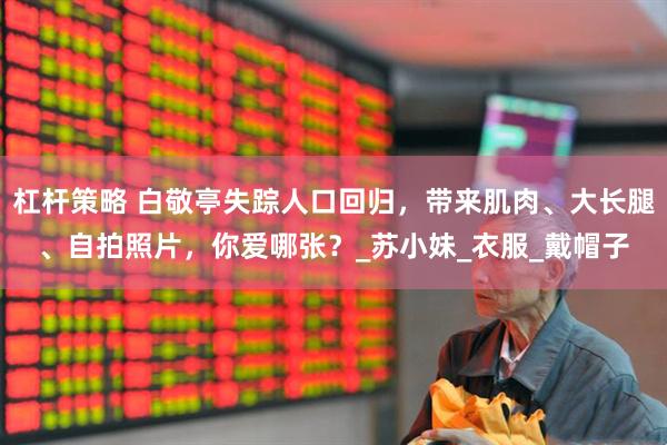 杠杆策略 白敬亭失踪人口回归，带来肌肉、大长腿、自拍照片，你爱哪张？_苏小妹_衣服_戴帽子