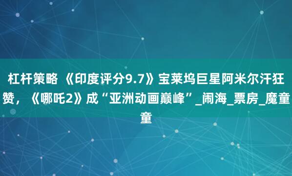杠杆策略 《印度评分9.7》宝莱坞巨星阿米尔汗狂赞，《哪吒2》成“亚洲动画巅峰”_闹海_票房_魔童