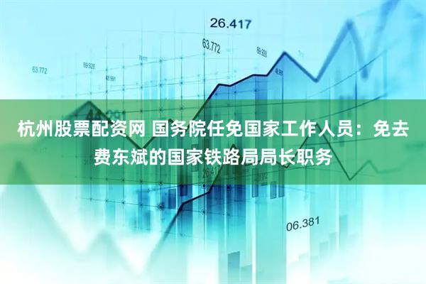 杭州股票配资网 国务院任免国家工作人员：免去费东斌的国家铁路局局长职务