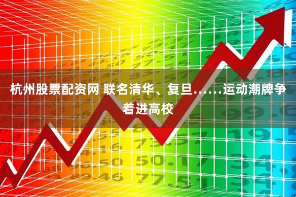 杭州股票配资网 联名清华、复旦……运动潮牌争着进高校