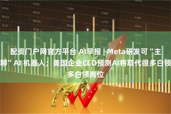 配资门户网官方平台 AI早报 | Meta研发可“主动陪聊”AI 机器人；美国企业CEO预测AI将取代很多白领岗位