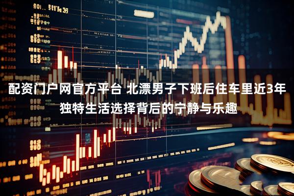 配资门户网官方平台 北漂男子下班后住车里近3年 独特生活选择背后的宁静与乐趣