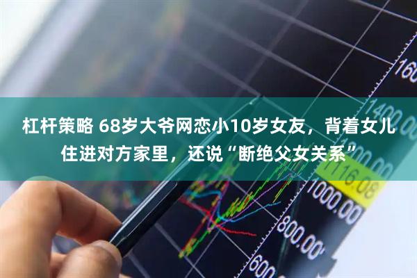 杠杆策略 68岁大爷网恋小10岁女友，背着女儿住进对方家里，还说“断绝父女关系”