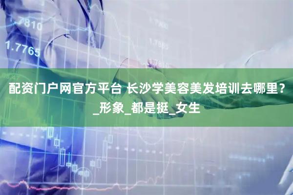 配资门户网官方平台 长沙学美容美发培训去哪里？_形象_都是挺_女生