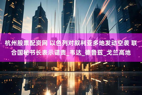 杭州股票配资网 以色列对叙利亚多地发动空袭 联合国秘书长表示谴责_韦达_德鲁兹_戈兰高地