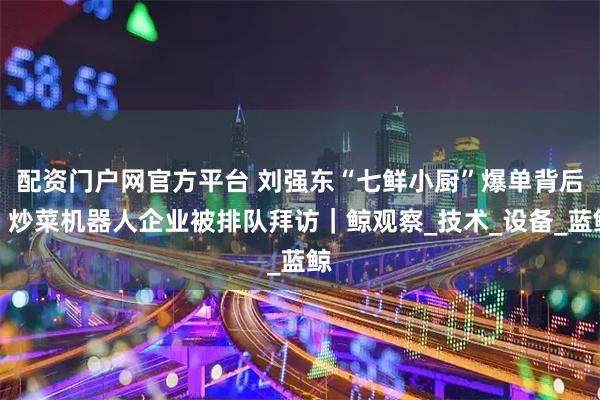 配资门户网官方平台 刘强东“七鲜小厨”爆单背后：炒菜机器人企业被排队拜访｜鲸观察_技术_设备_蓝鲸