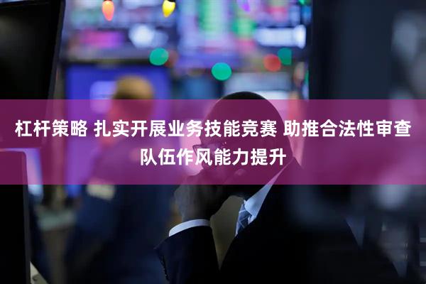 杠杆策略 扎实开展业务技能竞赛 助推合法性审查队伍作风能力提升