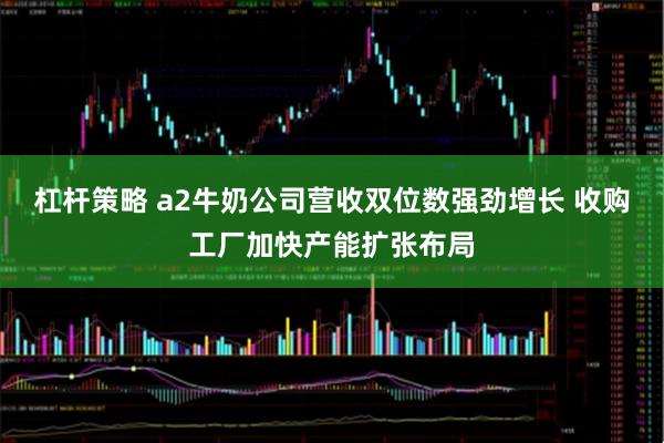 杠杆策略 a2牛奶公司营收双位数强劲增长 收购工厂加快产能扩张布局