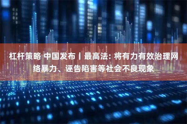 杠杆策略 中国发布丨最高法: 将有力有效治理网络暴力、诬告陷害等社会不良现象