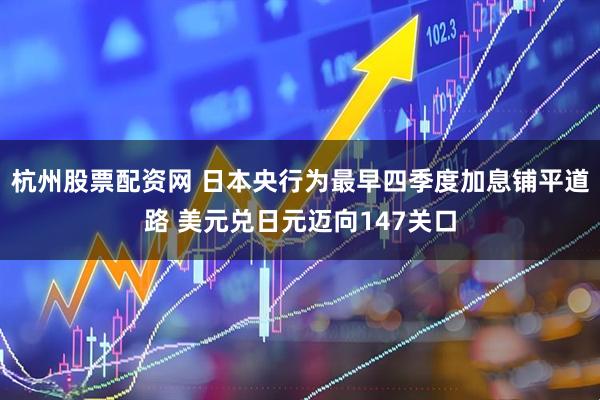 杭州股票配资网 日本央行为最早四季度加息铺平道路 美元兑日元迈向147关口