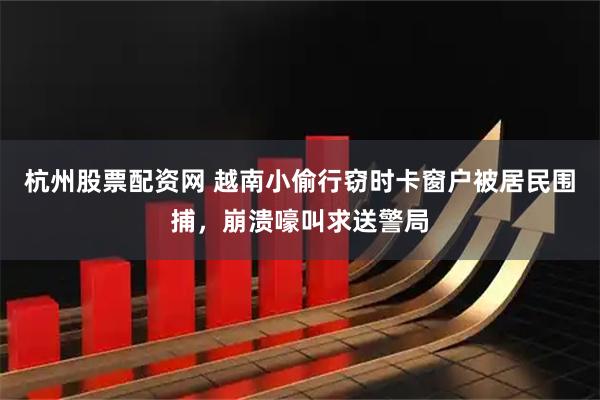 杭州股票配资网 越南小偷行窃时卡窗户被居民围捕，崩溃嚎叫求送警局
