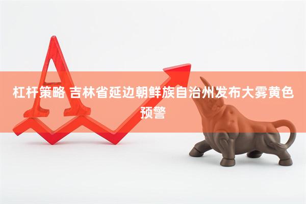 杠杆策略 吉林省延边朝鲜族自治州发布大雾黄色预警