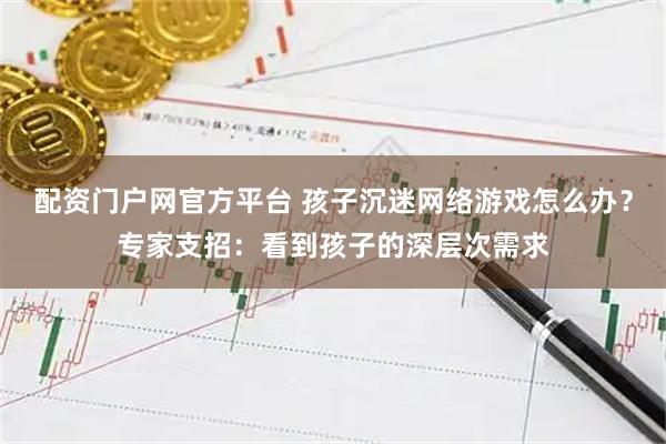 配资门户网官方平台 孩子沉迷网络游戏怎么办？专家支招：看到孩子的深层次需求