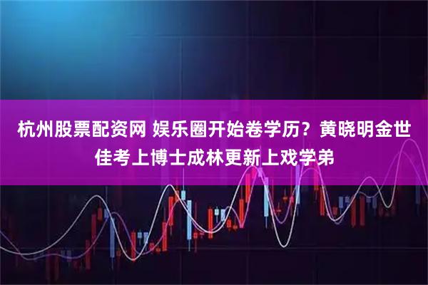 杭州股票配资网 娱乐圈开始卷学历？黄晓明金世佳考上博士成林更新上戏学弟