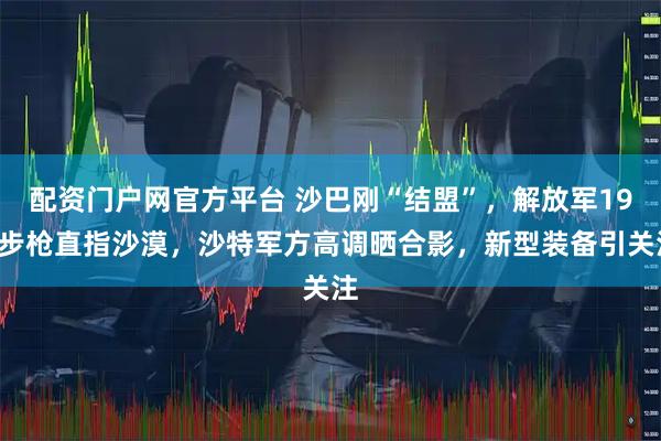 配资门户网官方平台 沙巴刚“结盟”，解放军191步枪直指沙漠，沙特军方高调晒合影，新型装备引关注