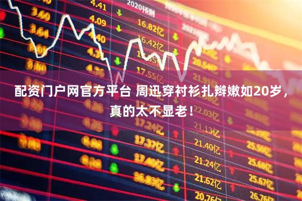 配资门户网官方平台 周迅穿衬衫扎辫嫩如20岁，真的太不显老！