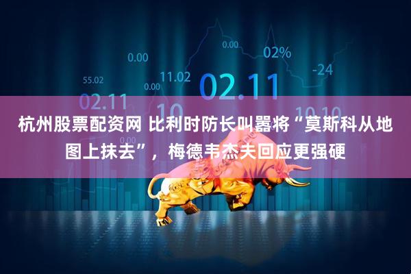 杭州股票配资网 比利时防长叫嚣将“莫斯科从地图上抹去”，梅德韦杰夫回应更强硬