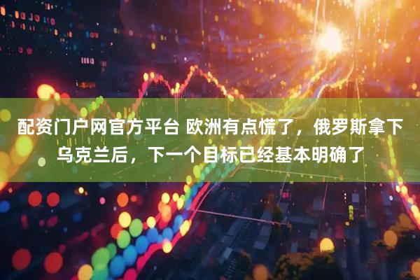 配资门户网官方平台 欧洲有点慌了，俄罗斯拿下乌克兰后，下一个目标已经基本明确了