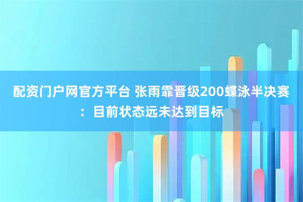 配资门户网官方平台 张雨霏晋级200蝶泳半决赛：目前状态远未达到目标