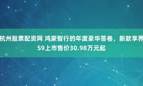 杭州股票配资网 鸿蒙智行的年度豪华答卷，新款享界S9上市售价30.98万元起