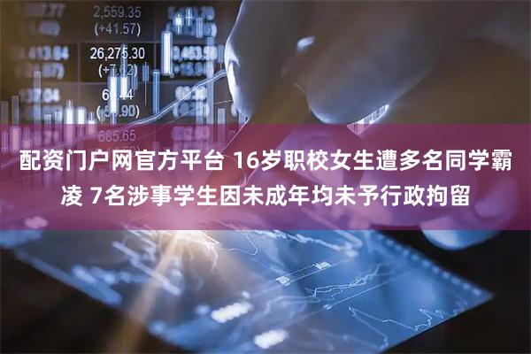 配资门户网官方平台 16岁职校女生遭多名同学霸凌 7名涉事学生因未成年均未予行政拘留