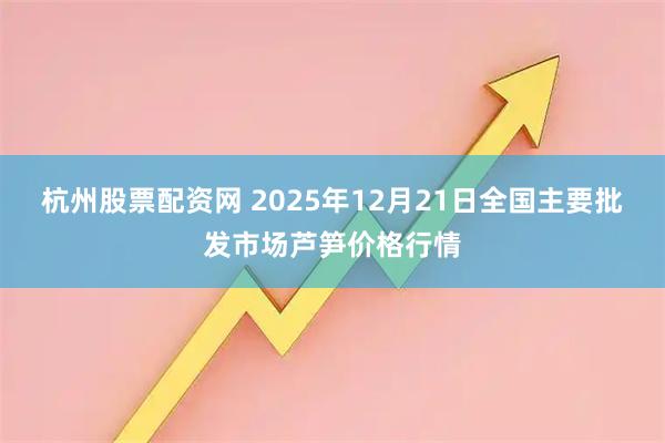 杭州股票配资网 2025年12月21日全国主要批发市场芦笋价格行情