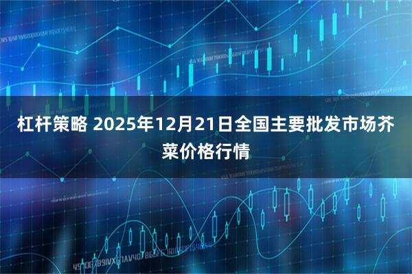 杠杆策略 2025年12月21日全国主要批发市场芥菜价格行情