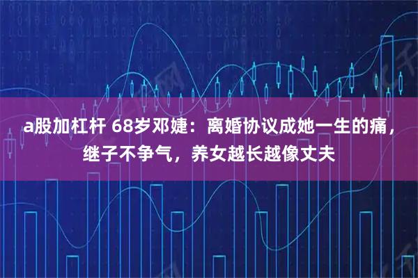 a股加杠杆 68岁邓婕：离婚协议成她一生的痛，继子不争气，养女越长越像丈夫