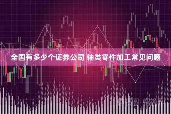 全国有多少个证券公司 轴类零件加工常见问题