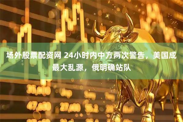 场外股票配资网 24小时内中方两次警告，美国成最大乱源，俄明确站队