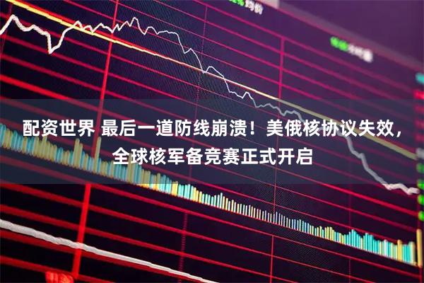 配资世界 最后一道防线崩溃！美俄核协议失效，全球核军备竞赛正式开启