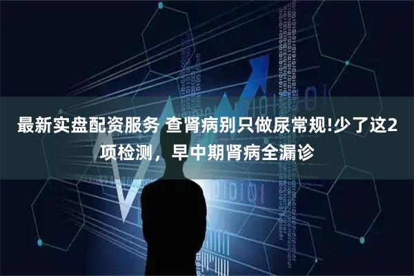 最新实盘配资服务 查肾病别只做尿常规!少了这2项检测，早中期肾病全漏诊