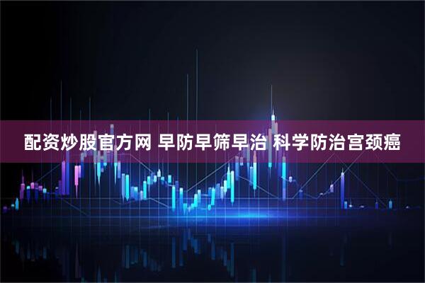配资炒股官方网 早防早筛早治 科学防治宫颈癌