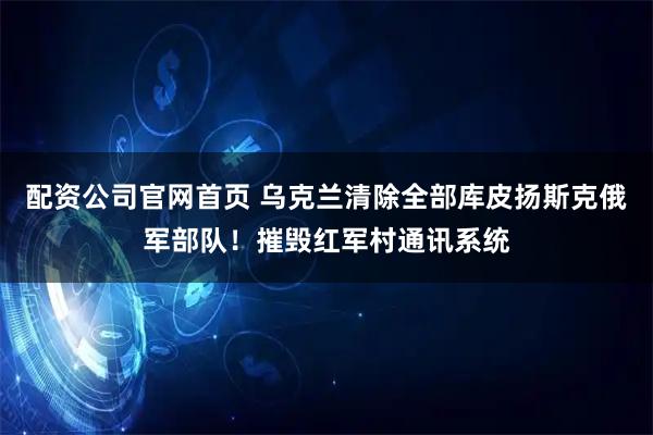 配资公司官网首页 乌克兰清除全部库皮扬斯克俄军部队！摧毁红军村通讯系统