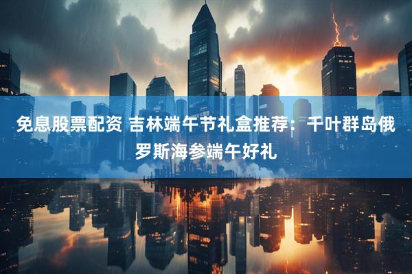 免息股票配资 吉林端午节礼盒推荐：千叶群岛俄罗斯海参端午好礼