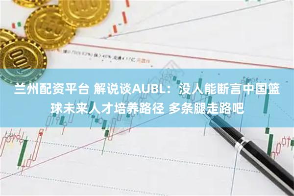 兰州配资平台 解说谈AUBL：没人能断言中国篮球未来人才培养路径 多条腿走路吧