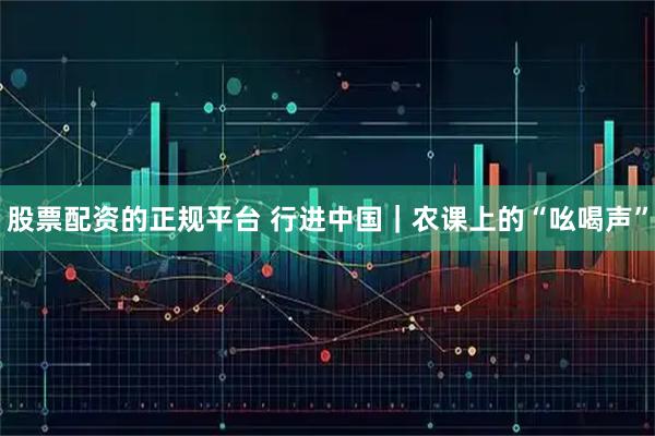 股票配资的正规平台 行进中国｜农课上的“吆喝声”