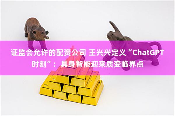证监会允许的配资公司 王兴兴定义“ChatGPT时刻”：具身智能迎来质变临界点