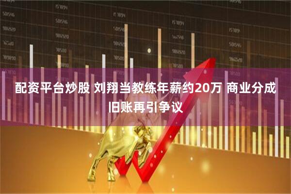 配资平台炒股 刘翔当教练年薪约20万 商业分成旧账再引争议