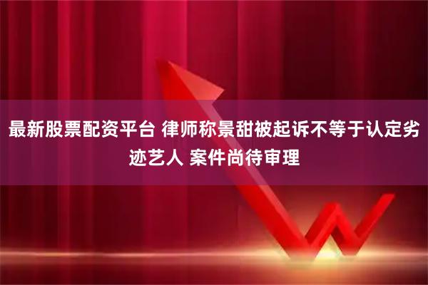 最新股票配资平台 律师称景甜被起诉不等于认定劣迹艺人 案件尚待审理