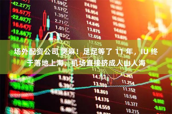 场外配资公司 哭麻！足足等了 11 年，IU 终于落地上海，机场直接挤成人山人海