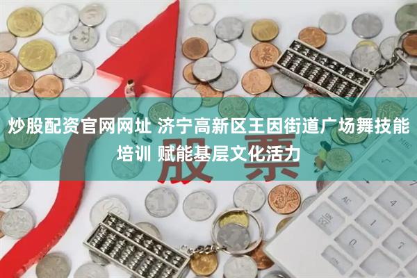炒股配资官网网址 济宁高新区王因街道广场舞技能培训 赋能基层文化活力